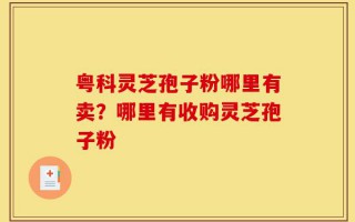 粤科灵芝孢子粉哪里有卖？哪里有收购灵芝孢子粉