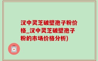 汉中灵芝破壁孢子粉价格_汉中灵芝破壁孢子粉的市场价格分析)