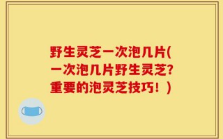 野生灵芝一次泡几片(一次泡几片野生灵芝？重要的泡灵芝技巧！)
