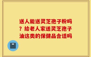 送人能送灵芝孢子粉吗？给老人家送灵芝孢子油这类的保健品合适吗