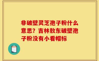 非破壁灵芝孢子粉什么意思？吉林敖东破壁孢子粉没有小看帽标