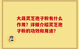 大晟灵芝孢子粉有什么作用？详细介绍灵芝孢子粉的功效和用途？