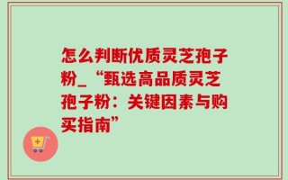 怎么判断优质灵芝孢子粉_“甄选高品质灵芝孢子粉：关键因素与购买指南”