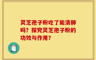 灵芝孢子粉吃了能清肺吗？探究灵芝孢子粉的功效与作用？