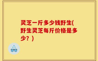 灵芝一斤多少钱野生(野生灵芝每斤价格是多少？)