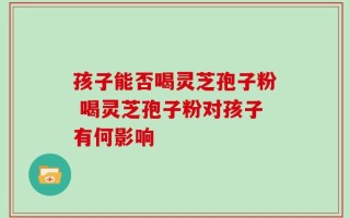 孩子能否喝灵芝孢子粉 喝灵芝孢子粉对孩子有何影响
