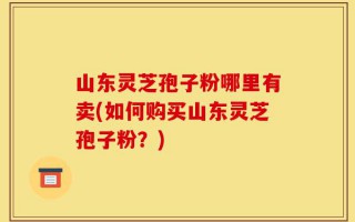 山东灵芝孢子粉哪里有卖(如何购买山东灵芝孢子粉？)
