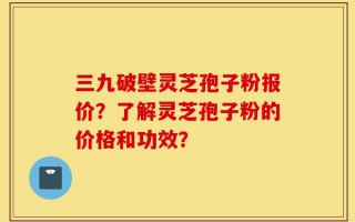 三九破壁灵芝孢子粉报价？了解灵芝孢子粉的价格和功效？