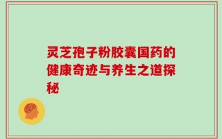 灵芝孢子粉胶囊国药的健康奇迹与养生之道探秘
