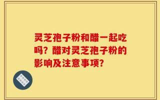 灵芝孢子粉和醋一起吃吗？醋对灵芝孢子粉的影响及注意事项？