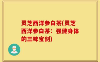 灵芝西洋参白茶(灵芝西洋参白茶：强健身体的三味宝剑)
