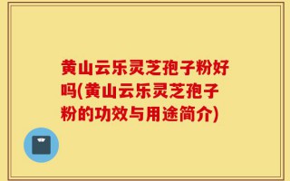 黄山云乐灵芝孢子粉好吗(黄山云乐灵芝孢子粉的功效与用途简介)