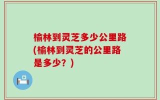 榆林到灵芝多少公里路(榆林到灵芝的公里路是多少？)