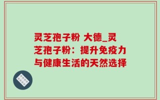 灵芝孢子粉 大德_灵芝孢子粉：提升免疫力与健康生活的天然选择