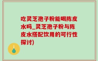 吃灵芝孢子粉能喝陈皮水吗_灵芝孢子粉与陈皮水搭配饮用的可行性探讨)
