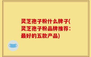 灵芝孢子粉什么牌子(灵芝孢子粉品牌推荐：最好的五款产品)