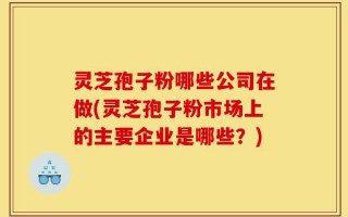 灵芝孢子粉哪些公司在做(灵芝孢子粉市场上的主要企业是哪些？)