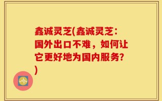 鑫诚灵芝(鑫诚灵芝：国外出口不难，如何让它更好地为国内服务？)