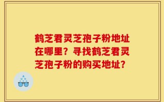 鹤芝君灵芝孢子粉地址在哪里？寻找鹤芝君灵芝孢子粉的购买地址？