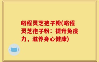 峪程灵芝孢子粉(峪程灵芝孢子粉：提升免疫力，滋养身心健康)
