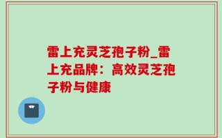 雷上充灵芝孢子粉_雷上充品牌：高效灵芝孢子粉与健康