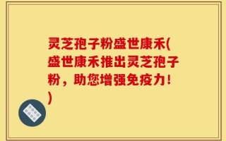灵芝孢子粉盛世康禾(盛世康禾推出灵芝孢子粉，助您增强免疫力！)
