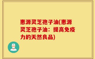 惠源灵芝孢子油(惠源灵芝孢子油：提高免疫力的天然良品)