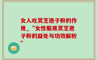 女人吃灵芝孢子粉的作用_“女性服用灵芝孢子粉的益处与功效解析”
