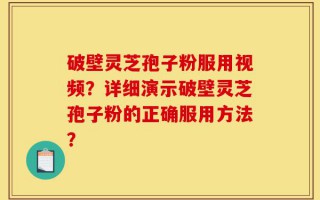 破壁灵芝孢子粉服用视频？详细演示破壁灵芝孢子粉的正确服用方法？