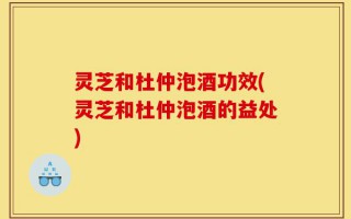 灵芝和杜仲泡酒功效(灵芝和杜仲泡酒的益处)