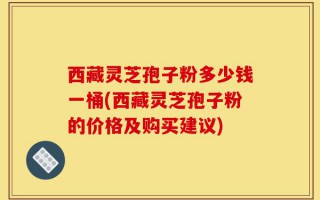 西藏灵芝孢子粉多少钱一桶(西藏灵芝孢子粉的价格及购买建议)