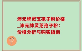 沛元牌灵芝孢子粉价格_沛元牌灵芝孢子粉：价格分析与购买指南