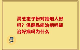 灵芝孢子粉对抽烟人好吗？保健品能治病吗能治好病吗为什么