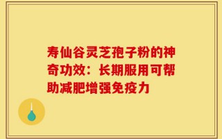 寿仙谷灵芝孢子粉的神奇功效：长期服用可帮助减肥增强免疫力