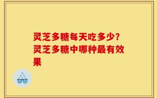 灵芝多糖每天吃多少？灵芝多糖中哪种最有效果