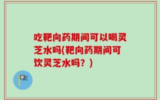吃靶向药期间可以喝灵芝水吗(靶向药期间可饮灵芝水吗？)