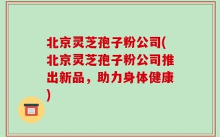 北京灵芝孢子粉公司(北京灵芝孢子粉公司推出新品，助力身体健康)