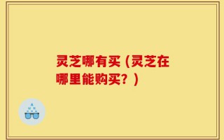 灵芝哪有买 (灵芝在哪里能购买？)