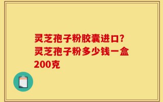 灵芝孢子粉胶囊进口？灵芝孢子粉多少钱一盒200克