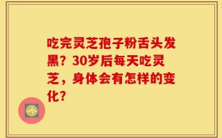 吃完灵芝孢子粉舌头发黑？30岁后每天吃灵芝，身体会有怎样的变化？