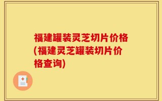 福建罐装灵芝切片价格(福建灵芝罐装切片价格查询)