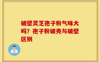 破壁灵芝孢子粉气味大吗？孢子粉破壳与破壁区别