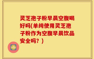 灵芝孢子粉早晨空腹喝好吗(单纯使用灵芝孢子粉作为空腹早晨饮品安全吗？)
