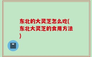 东北的大灵芝怎么吃(东北大灵芝的食用方法)