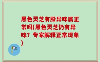 黑色灵芝有股异味属正常吗(黑色灵芝仍有异味？专家解释正常现象)