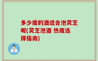 多少度的酒适合泡灵芝呢(灵芝泡酒 热度选择指南)
