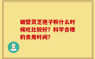 破壁灵芝孢子粉什么时候吃比较好？科学合理的食用时间？