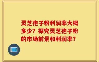 灵芝孢子粉利润率大概多少？探究灵芝孢子粉的市场前景和利润率？