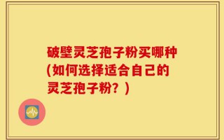 破壁灵芝孢子粉买哪种(如何选择适合自己的灵芝孢子粉？)