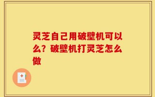 灵芝自己用破壁机可以么？破壁机打灵芝怎么做